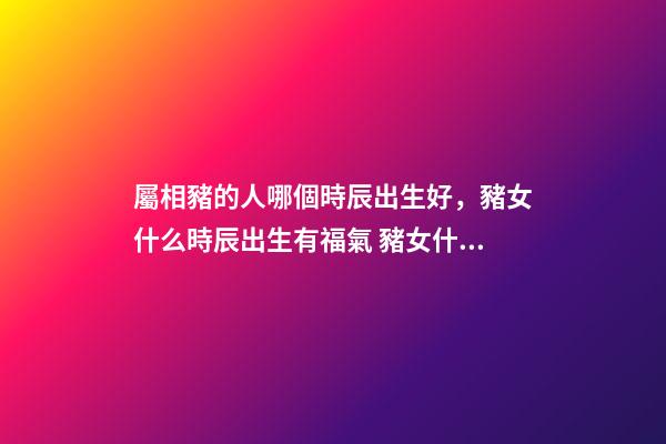 屬相豬的人哪個時辰出生好，豬女什么時辰出生有福氣 豬女什么時辰出生有福氣-第1張-觀點-玄機派